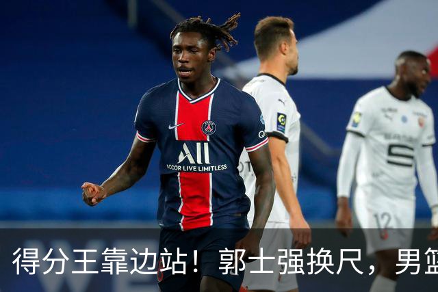 得分王靠边站！郭士强换尺，男篮大洗牌！